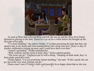 As soon as Rose had collected Briar and left, the sun set and the three elves found themselves playing in the dark. Eluisa let it go on for a while before she brought up the first part of her plan. “I’ve been thinking,” she said to Viridia, “I’ve been promising the kids that they can spend a day at my house and roast marshmallows for a long time now. There’s a day of teacher conferences coming up soon, and I could have them over then.”“Aranel’s grounded,” Viridia reminded her.“Well, Achenar and the twins at least, then,” Eluisa replied quickly.“The twins can go,” Chalimyra put in with a shrug, “Jumping on beds aside, they’ve been pretty good this week.”Viridia sighed. “I’m not promising Aranel anything,” she said. “If she’s good, she can go, but at the very least Achenar can go.”Eluisa wasn’t sure if Viridia’s kids could possibly be as happy about that as she was.			*	*	*
