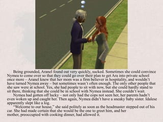 Being grounded, Aranel found out very quickly, sucked. Sometimes she could convince Nymea to come over so that they could go over their plan to get Ara into private school once more – Aranel knew that her mom was a firm believer in hospitality, and wouldn’t have turned Nymea away – but sometimes wasn’t often enough. The only other people that she saw were at school. Yes, she had people to sit with now, but she could hardly stand to sit there, thinking that she could be in school with Nymea instead. She couldn’t wait.Nymea had gotten off lucky – not only had the cops not seen her, her parents hadn’t even woken up and caught her. Then again, Nymea didn’t have a sneaky baby sister. Idalese apparently slept like a log.“Welcome to our house,” she said politely as soon as the headmaster stepped out of his car. She had made certain that she would be the one to greet him, and her mother, preoccupied with cooking dinner, had allowed it.