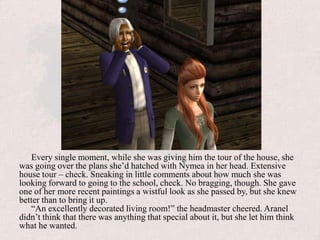 Every single moment, while she was giving him the tour of the house, she was going over the plans she’d hatched with Nymea in her head. Extensive house tour – check. Sneaking in little comments about how much she was looking forward to going to the school, check. No bragging, though. She gave one of her more recent paintings a wistful look as she passed by, but she knew better than to bring it up.“An excellently decorated living room!” the headmaster cheered. Aranel didn’t think that there was anything that special about it, but she let him think what he wanted.