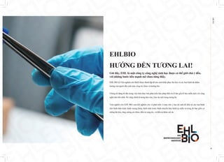 EHL
BIO
04
EHLBIO
HƯỚNG ĐẾN TƯƠNG LAI!
Giờ đây, EHL là một công ty công nghệ sinh học được cả thế giới chú ý đến,
với những bước tiến mạnh mẽ chưa từng thấy.
EHL BIO là Viện nghiên cứu R&D được thành lập để tìm cách khắc phục lão hóa và các loại bệnh tật nhằm
hướng con người đến một cuộc sống trẻ, khỏe và trường thọ.
Chúng tôi đang đi đầu trong việc hiện thực hóa phát triển liệu pháp điều trị tế bào gốc/tế bào miễn dịch với công
nghệ tiên tiến nhất. Đó cũng chính là trọng tâm của y học tái sinh trong tương lai.
Viện nghiên cứu EHL BIO cam kết nghiên cứu và phát triển vì mục tiêu y học tái sinh để điều trị các loại bệnh
như bệnh thần kinh, bệnh xương khớp, bệnh tuần hoàn, bệnh chuyển hóa, bệnh tự miễn và trong đó bao gồm cả
chống lão hóa, tăng cường sức khỏe, điều trị rụng tóc, và điều trị thẩm mỹ da.
 