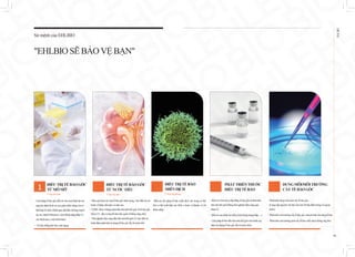 EHL
BIO
06
사진
1
- Liệu pháp tếbàogốcđiềutrịchomọibệnhtậtmà
nguyên nhân làdosựsuygiảmchứcnăngcủacơ
thểhoặctổ chức(bệnhgan,đáitháođường,huyết
áp cao, bệnh Parkinson,viêmkhớpdạngthấpvà
cácbệnh nan ymãntínhkhác).
- Trị liệu chốnglãohóa:antiaging
- Pháttriểndungmôinuôicấytế bàogốc.
(Cungcấpnguyênvậtliệuchohơn50địa điểmtrongvà ngoài
nước)
- Pháttriểnmôitrườngcấytế bàogốc chuyênbiệtchotừngtế bào.
- Pháttriểnmôitrườngnuôicấytế bàomiễndịchchốngungthư.
Điều trị cấy ghép tế bào miễn dịch vào trong cơ thể
khi cơ thể xuất hiện các khối u hoặc vi khuẩn, vi rút
thâmnhập.
- Điềutrịviêmdacơđịa bằngtếbàogốc tựthânđầu
tiêntrênthế giới(Đangthửnghiệmlâmsànggiai
đoạn2).
- Điềutrịcác bệnhtựmiễn(viêmkhớpdạngthấp,…)
- Liệupháptế bào đầutiêntrênthế giớichobệnhsuy
thận(sửdụngtế bàogốc lấytừnước tiểu).
- Hiệuquảhơncácloạitếbàogốckháctrong việcđiềutrịcác
bệnhvềthận,tiếtniệuvàsinhsản.
- UDSCđượcchứngminhđầutiêntrênthếgiới,làtếbàogốc
tiếtraKl otho(côngbốtrênbáoquốctế/bằngsángchế).
- Thửnghiệmlâmsàngđầutiêntrênthếgiớivềviệcđiềutrị
bệnhthậnmãntínhsửdụngtế bàogốclấytừnướctiểu.
ĐIỀUTRỊTẾBÀOGỐC
TỪMÔMỠ
Yhọctáisinh
ĐIỀUTRỊTẾBÀO
MIỄNDỊCH
Yhọc dựphòng
PHÁTTRIỂNTHUỐC
ĐIỀUTRỊTẾBÀO
DUNGMÔI/MÔITRƯỜNG
CẤYTẾBÀOGỐC
Sứ mệnh của EHLBIO
"EHLBIOSẼBẢOVỆ BẠN"
ĐIỀUTRỊTẾBÀOGỐC
TỪNƯỚCTIỂU
Yhọctáisinh
 