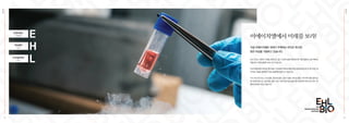 EHL
BIO
03
E
H
L
Esthetic
Health
Longevity
[아름다움]
[건강]
[장수]
이에이치엘에서 미래를 보라!
지금 이에이치엘은 세계가 주목하는 바이오 회사로
힘찬 비상을 거듭하고 있습니다.
EHL
BIO
04
EHL BIO는 인류의 수명을 연장하고, 젊고 건강한 삶을 영위하도록 각종 질병과 노화 극복 방
안을 찾기 위해 설립된 R&D 연구소입니다.
미래 재생의학의 핵심인 줄기세포·면역세포 치료제 개발과 메디컬을 바탕으로 한 획기적인 세
포치료 기술을 접목하여 치료 실용화에 앞장서고 있습니다.
EHL BIO 연구소는 신경 질환, 골관절 질환, 순환기 질환, 대사성 질환, 자가면역 질환 등의 질
병 치료와 항노화, 건강 증진, 탈모 치료, 피부미용 치료 등을 위한 재생의학 목적으로 연구·개
발에 최선을 다하고 있습니다.
 