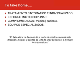 ♦ TRATAMIENTO SINTOMÁTICO E INDIVIDUALIZADO.
♦ ENFOQUE MULTIDISCIPLINAR.
♦ COMPROMISO DUAL: médico | paciente.
♦ EQUIPOS ESPECIALIZADOS.
“El éxito viene de la mano de la unión de medidas en una sola
dirección: mejorar la calidad de vida de unos pacientes, a menudo
incomprendidos”
To take home,…
 