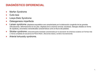 DIAGNÓSTICO DIFERENCIAL
♦ Marfan Syndrome
♦ Cutis laxa
♦ Loeys-Dietz Syndrome
♦ Osteogenesis imperfecta
♦ Larsen syndrome (displasia esquelética rara caracterizada por la dislocación congénita de las grandes
articulaciones, deformaciones en los pies, displasia de la columna cervical, escoliosis, falanges distales en forma
de espátula y anomalías craneofaciales características como la fisura del paladar).
♦ Stickler syndrome (vitreoretinopatía heredada caracterizada por la asociación de síntomas oculares con formas más
o menos completas de secuencia de Pierre-Robin, afecciones óseas y sordera neurosensorial).
♦ Arterial tortuosity syndrome.
1.
 