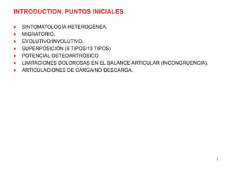 INTRODUCTION. PUNTOS INICIALES.
♦ SINTOMATOLOGÍA HETEROGÉNEA.
♦ MIGRATORIO.
♦ EVOLUTIVO/INVOLUTIVO.
♦ SUPERPOSICIÓN (6 TIPOS/13 TIPOS)
♦ POTENCIAL OSTEOARTRÓSICO
♦ LIMITACIONES DOLOROSAS EN EL BALANCE ARTICULAR (INCONGRUENCIA).
♦ ARTICULACIONES DE CARGA/NO DESCARGA.
1.
 