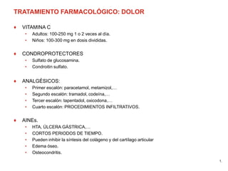 TRATAMIENTO FARMACOLÓGICO: DOLOR
♦ VITAMINA C
• Adultos: 100-250 mg 1 o 2 veces al día.
• Niños: 100-300 mg en dosis divididas.
♦ CONDROPROTECTORES
• Sulfato de glucosamina.
• Condroitin sulfato.
♦ ANALGÉSICOS:
• Primer escalón: paracetamol, metamizol,…
• Segundo escalón: tramadol, codeína,…
• Tercer escalón: tapentadol, oxicodona,…
• Cuarto escalón: PROCEDIMIENTOS INFILTRATIVOS.
♦ AINEs.
• HTA, ÚLCERA GÁSTRICA,…
• CORTOS PERIODOS DE TIEMPO.
• Pueden inhibir la síntesis del colágeno y del cartílago articular
• Edema óseo.
• Osteocondritis.
1.
 