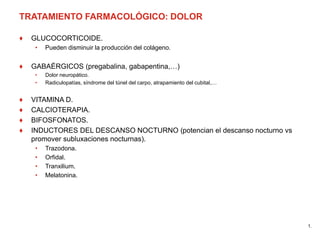 TRATAMIENTO FARMACOLÓGICO: DOLOR
♦ GLUCOCORTICOIDE.
• Pueden disminuir la producción del colágeno.
♦ GABAÉRGICOS (pregabalina, gabapentina,…)
• Dolor neuropático.
• Radiculopatías, síndrome del túnel del carpo, atrapamiento del cubital,…
♦ VITAMINA D.
♦ CALCIOTERAPIA.
♦ BIFOSFONATOS.
♦ INDUCTORES DEL DESCANSO NOCTURNO (potencian el descanso nocturno vs
promover subluxaciones nocturnas).
• Trazodona.
• Orfidal.
• Tranxilium.
• Melatonina.
1.
 
