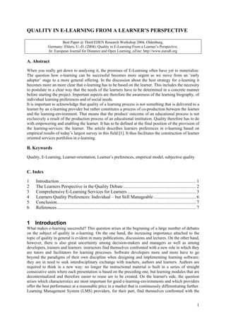 QUALITY IN E-LEARNING FROM A LEARNER’S PERSPECTIVE

                        Best Paper @ Third EDEN Research Workshop 2004, Oldenburg,
               Germany: Ehlers, U.-D. (2004): Quality in E-Learning From a Learner’s Perspective.
               In: European Journal for Distance and Open Learning, eZine: http://www.eurodl.org

A. Abstract
When you really get down to analysing it, the promises of E-Learning often have yet to materialize.
The question how e-learning can be successful becomes more urgent as we move from an ‘early
adopter’ stage to a more general offering. In the discussion about the best strategy for e-learning it
becomes more an more clear that e-learning has to be based on the learner. This includes the necessity
to postulate in a clear way that the needs of the learners have to be determined in a concrete manner
before starting the project. Important aspects are therefore the awareness of the learning biography, of
individual learning preferences and of social needs.
It is important to acknowledge that quality of a learning process is not something that is delivered to a
learner by an e-learning provider but rather constitutes a process of co-production between the learner
and the learning-environment. That means that the product/ outcome of an educational process is not
exclusively a result of the production process of an educational institution. Quality therefore has to do
with empowering and enabling the learner. It has to be defined at the final position of the provision of
the learning-services: the learner. The article describes learners preferences in e-learning based on
empirical results of today’s largest survey in this field [1]. It thus facilitates the construction of learner
oriented services portfolios in e-learning.

B. Keywords
Quality, E-Learning, Learner-orientation, Learner’s preferences, empirical model, subjective quality


C. Index

1    Introduction ........................................................................................................................ 1
2    The Learners Perspective in the Quality Debate................................................................ 2
3    Comprehensive E-Learning Services for Learners ............................................................ 3
4    Learners Quality Preferences: Individual – but Still Manageable ..................................... 6
5    Conclusion.......................................................................................................................... 7
6    References .......................................................................................................................... 7


1 Introduction
What makes e-learning successful? This question arises at the beginning of a large number of debates
on the subject of quality in e-learning. On the one hand, the increasing importance attached to the
topic of quality in general is evident in many publications, discussions and lectures. On the other hand,
however, there is also great uncertainty among decision-makers and managers as well as among
developers, trainers and learners: instructors find themselves confronted with a new role in which they
are tutors and facilitators for learning processes. Software developers more and more have to go
beyond the paradigms of their own discipline when designing and implementing learning software;
they are in need to seek interdisciplinary exchange with teachers, authors and learners. Authors are
required to think in a new way: no longer the instructional material is built in a series of straight
consecutive units where each presentation is based on the preceding one, but learning modules that are
decontextualized and therefore easier to reuse are to be created. On the learner's side, the question
arises which characteristics are most important for good e-learning-environments and which providers
offer the best performance at a reasonable price in a market that is continuously differentiating further.
Learning Management System (LMS) providers, for their part, find themselves confronted with the


                                                                                                                                          1
 