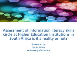 Assessment of information literacy skills
circle at Higher Education Institutions in
South Africa is it a reality or not?
Presented by
Gerda Ehlers
University of Pretoria
 