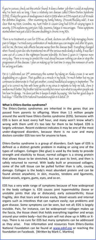 If you’re curious, check out this article I found. It does a better job then I could at explaining
why I’ve been sick so long. I have a relatively rare disease called Ehlers-Danlos Syndrome
[EDS]. I’ll skip the years of misdiagnosis & start in 2006 when an EDS expert at U of M made
the deﬁnitive diagnosis. After examining my family history, (Provost/Buckley side), it was
clear that my Mom, Grandma, my Aunt Helen & cousin Greg had EDS of varying types &
severity. EDS explains my joint pain, falls, insomnia, fatigue & miscarriages. These symptoms
started when I was just a kid & became disabling & chronic in my 30’s.

There is no treatment or cure for EDS so, at best, doctors can offer help managing chronic
pain & fatigue. I’ve tried every combination of medication you can imagine and after 10 years,
and for me, the toxic side effects became worse then the disease itself. Everything changed
when I found a pain doc who transitioned me off the serious meds slowly & safely. It was like I
came out of a coma & the nightmare became tolerable. It’s been 2 years & I improve more
every day. There is no way to predict the road ahead because nothing can slow or stop the
progression of this disease. I plan on making up for lost time & enjoy this remission of sorts
for as long as it lasts.

Pat & I celebrated our 25th anniversary this summer by taking an Alaska cruise & we went
dogsledding on a glacier. That qualiﬁes as a miracle in my book. I’m much better but my jaw
continues to deteriorate & I had yet another, cranial/maxillofacial surgery in September. The
goal is to correct my bite with bone grafts in my sinus & implants to help me talk, chew &
swallow much better. My brother told me recently he’s never sure what to say when people ask
him how I’m doings. He does just ﬁne & keeps it simple by saying, “she has her good days &
bad days.” I’ll let the EDS National Foundation explain it in detail. ;D
	
  
What	
  is	
  Ehlers-­‐Danlos	
  syndrome?	
  
The	
   Ehlers-­‐Danlos	
   syndromes	
   are	
   inherited	
   in	
   the	
   genes	
   that	
   are	
  
passed	
   from	
   parents	
   to	
   oﬀspring.	
   More	
   than	
   1.5	
   million	
   people	
  
around	
  the	
  world	
  have	
  Ehlers-­‐Danlos	
  syndrome	
  (EDS).	
  Someone	
  with	
  
EDS	
   is	
   born	
   at	
   least	
   every	
   half	
   hour,	
   and	
   many	
   won’t	
   know	
   what’s	
  
wrong	
   with	
   them	
   unEl	
   it's	
   too	
   late	
   for	
   them	
   to	
   be	
   helped.	
   EDS	
   is	
  
largely	
  unknown.	
  Recent	
  evidence	
  indicates	
  it	
  may	
  be	
  one	
  of	
  the	
  most	
  
under-­‐diagnosed	
   disorders,	
   because	
   there	
   is	
   no	
   cure	
   and	
   many	
  
doctors	
  consider	
  EDS	
  too	
  rare	
  for	
  anyone	
  to	
  have.	
  	
  
	
  	
  
Ehlers-­‐Danlos	
   syndrome	
   is	
   a	
   group	
   of	
   disorders.	
   Each	
   type	
   of	
   EDS	
   is	
  
deﬁned	
   as	
   a	
   disEnct	
   geneEc	
   problem	
   in	
   making	
   or	
   using	
   one	
   of	
   the	
  
types	
  of	
  collagen.	
  Collagen	
  (like	
  glue)	
  is	
  used	
  by	
  the	
  body	
  to	
  provide	
  
strength	
   and	
   elasEcity	
   to	
   Essue;	
   normal	
   collagen	
   is	
   a	
   strong	
   protein	
  
that	
   allows	
   Essue	
   to	
   be	
   stretched,	
   but	
   not	
   past	
   its	
   limit,	
   and	
   then	
   is	
  
safely	
   returned	
   to	
   normal.	
   With	
   badly	
   built	
   or	
   processed	
   collagen,	
  
some	
   of	
   the	
   soM	
   Essue	
   can	
   be	
   pulled	
   further	
   than	
   is	
   safe,	
   causing	
  
damage.	
   Collagen	
   is	
   the	
   body's	
   most	
   abundant	
   protein	
   and	
   can	
   be	
  
found	
   almost	
   anywhere,	
   in	
   skin,	
   muscles,	
   tendons	
   and	
   ligaments,	
  
blood	
  vessels,	
  organs,	
  gums,	
  eyes,	
  and	
  so	
  on.	
  
	
  
EDS	
  has	
  a	
  very	
  wide	
  range	
  of	
  symptoms	
  because	
  of	
  how	
  widespread	
  
in	
   the	
   body	
   collagen	
   is.	
   EDS	
   causes	
   joint	
   hypermobility	
   (loose	
   or	
  
unstable	
   joints	
   that	
   slip	
   or	
   dislocate);	
   early	
   osteoarthriEs;	
   Essue	
  
fragility,	
  skin	
  that	
  tears	
  and	
  bruises	
  easily,	
  blood	
  vessels	
  and	
  internal	
  
organs	
   such	
   as	
   intesEnes	
   that	
   can	
   rupture	
   easily;	
   eye	
   problems	
   and	
  
gum	
  disease.	
  Some	
  symptoms	
  can	
  be	
  seen,	
  but	
  not	
  all;	
  EDS	
  is	
  largely	
  
invisible.	
   Pain,	
   for	
   instance,	
   can	
   be	
   widespread—collagen	
   makes	
   up	
  
the	
  fascia,	
  the	
  Essue	
  sheet	
  that	
  holds	
  everything	
  together	
  and	
  wraps	
  
around	
   your	
   enEre	
   body—but	
   the	
   pain	
   will	
   not	
   show	
   up	
   in	
   MRIs	
   or	
   X-­‐
rays.	
  There	
  is	
  no	
  cure	
  for	
  EDS	
  but	
  many	
  symptoms	
  can	
  be	
  addressed	
  
as	
   they	
   arise.	
   	
   Free	
   informaEon	
   and	
   resources	
   from	
   Ehlers-­‐Danlos	
  
NaEonal	
   FoundaEon	
   can	
   be	
   found	
   at	
   www.ednf.org	
   or	
   reaching	
   the	
  
foundaEon	
  on	
  Facebook.	
  	
  [WriVen	
  by	
  Mark	
  C.	
  MarEno]	
  
 