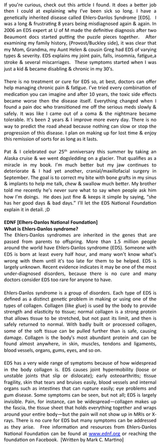 If	
   you’re	
   curious,	
   check	
   out	
   this	
   ar2cle	
   I	
   found.	
   It	
   does	
   a	
   be8er	
   job	
  
then	
   I	
   could	
   at	
   explaining	
   why	
   I’ve	
   been	
   sick	
   so	
   long.	
   I	
   have	
   a	
  
gene2cally	
   inherited	
   disease	
   called	
   Ehlers-­‐Danlos	
   Syndrome	
   [EDS].	
   	
   I	
  
was	
   a	
   long	
   &	
   frustra2ng	
   8	
   years	
   being	
   misdiagnosed	
   again	
   &	
   again.	
   In	
  
2006	
   an	
   EDS	
   expert	
   at	
   U	
   of	
   M	
   made	
   the	
   deﬁni2ve	
   diagnosis	
   aNer	
   two	
  
Beaumont	
   docs	
   started	
   puPng	
   the	
   puzzle	
   pieces	
   together.	
   	
   ANer	
  
examining	
  my	
  family	
  history,	
  (Provost/Buckley	
  side),	
  it	
  was	
  clear	
  that	
  
my	
   Mom,	
   Grandma,	
   my	
   Aunt	
   Helen	
   &	
   cousin	
   Greg	
   had	
   EDS	
   of	
   varying	
  
types	
  &	
  severity.	
  EDS	
  explains	
  my	
  joint	
  pain,	
  falls,	
  insomnia,	
  fa2gue,a	
  
stroke	
   &	
   several	
   miscarriages.	
   	
   These	
   symptoms	
   started	
   when	
   I	
   was	
  
just	
  a	
  kid	
  &	
  became	
  disabling	
  &	
  chronic	
  in	
  my	
  30’s.	
  	
  	
  
	
  
There	
   is	
   no	
   treatment	
   or	
   cure	
   for	
   EDS	
   so,	
   at	
   best,	
   doctors	
   can	
   oﬀer	
  
help	
  managing	
  chronic	
  pain	
  &	
  fa2gue.	
  I’ve	
  tried	
  every	
  combina2on	
  of	
  
medica2on	
  you	
  can	
  imagine	
  and	
  aNer	
  10	
  years,	
  the	
  toxic	
  side	
  eﬀects	
  
became	
   worse	
   then	
   the	
   disease	
   itself.	
   Everything	
   changed	
   when	
   I	
  
found	
  a	
  pain	
  doc	
  who	
  transi2oned	
  me	
  oﬀ	
  the	
  serious	
  meds	
  slowly	
  &	
  
safely.	
   It	
   was	
   like	
   I	
   came	
   out	
   of	
   a	
   coma	
   &	
   the	
   nightmare	
   became	
  
tolerable.	
  It’s	
  been	
  2	
  years	
  &	
  I	
  improve	
  more	
  every	
  day.	
  There	
  is	
  no	
  
way	
  to	
  predict	
  the	
  road	
  ahead	
  because	
  nothing	
  can	
  slow	
  or	
  stop	
  the	
  
progression	
  of	
  this	
  disease.	
  I	
  plan	
  on	
  making	
  up	
  for	
  lost	
  2me	
  &	
  enjoy	
  
this	
  remission	
  of	
  sorts	
  for	
  as	
  long	
  as	
  it	
  lasts.	
  	
  
	
  
Pat	
   &	
   I	
   celebrated	
   our	
   25th	
   anniversary	
   this	
   summer	
   by	
   taking	
   an	
  
Alaska	
  cruise	
  &	
  we	
  went	
  dogsledding	
  on	
  a	
  glacier.	
  That	
  qualiﬁes	
  as	
  a	
  
miracle	
   in	
   my	
   book.	
   I’m	
   much	
   be8er	
   but	
   my	
   jaw	
   con2nues	
   to	
  
deteriorate	
   &	
   I	
   had	
   yet	
   another,	
   cranial/maxillofacial	
   surgery	
   in	
  
September.	
  The	
  goal	
  is	
  to	
  correct	
  my	
  bite	
  with	
  bone	
  graNs	
  in	
  my	
  sinus	
  
&	
   implants	
   to	
   help	
   me	
   talk,	
   chew	
   &	
   swallow	
   much	
   be8er.	
   My	
   brother	
  
told	
   me	
   recently	
   he’s	
   never	
   sure	
   what	
   to	
   say	
   when	
   people	
   ask	
   him	
  
how	
  I’m	
  doings.	
   	
  He	
  does	
  just	
  ﬁne	
  &	
  keeps	
  it	
  simple	
  by	
  saying,	
  “she	
  
has	
   her	
   good	
   days	
   &	
   bad	
   days.”	
   I’ll	
   let	
   the	
   EDS	
   Na2onal	
   Founda2on	
  
explain	
  it	
  in	
  detail.	
  ;D	
  
	
  
EDNF	
  [Elhers-­‐Danlos	
  Na0onal	
  Founda0on]	
  	
  
What	
  is	
  Ehlers-­‐Danlos	
  syndrome?	
  
The	
   Ehlers-­‐Danlos	
   syndromes	
   are	
   inherited	
   in	
   the	
   genes	
   that	
   are	
  
passed	
   from	
   parents	
   to	
   oﬀspring.	
   More	
   than	
   1.5	
   million	
   people	
  
around	
  the	
  world	
  have	
  Ehlers-­‐Danlos	
  syndrome	
  (EDS).	
  Someone	
  with	
  
EDS	
   is	
   born	
   at	
   least	
   every	
   half	
   hour,	
   and	
   many	
   won’t	
   know	
   what’s	
  
wrong	
   with	
   them	
   un2l	
   it's	
   too	
   late	
   for	
   them	
   to	
   be	
   helped.	
   EDS	
   is	
  
largely	
  unknown.	
  Recent	
  evidence	
  indicates	
  it	
  may	
  be	
  one	
  of	
  the	
  most	
  
under-­‐diagnosed	
   disorders,	
   because	
   there	
   is	
   no	
   cure	
   and	
   many	
  
doctors	
  consider	
  EDS	
  too	
  rare	
  for	
  anyone	
  to	
  have.	
  	
  
	
  	
  
Ehlers-­‐Danlos	
   syndrome	
   is	
   a	
   group	
   of	
   disorders.	
   Each	
   type	
   of	
   EDS	
   is	
  
deﬁned	
   as	
   a	
   dis2nct	
   gene2c	
   problem	
   in	
   making	
   or	
   using	
   one	
   of	
   the	
  
types	
  of	
  collagen.	
  Collagen	
  (like	
  glue)	
  is	
  used	
  by	
  the	
  body	
  to	
  provide	
  
strength	
   and	
   elas2city	
   to	
   2ssue;	
   normal	
   collagen	
   is	
   a	
   strong	
   protein	
  
that	
   allows	
   2ssue	
   to	
   be	
   stretched,	
   but	
   not	
   past	
   its	
   limit,	
   and	
   then	
   is	
  
safely	
   returned	
   to	
   normal.	
   With	
   badly	
   built	
   or	
   processed	
   collagen,	
  
some	
   of	
   the	
   soN	
   2ssue	
   can	
   be	
   pulled	
   further	
   than	
   is	
   safe,	
   causing	
  
damage.	
   Collagen	
   is	
   the	
   body's	
   most	
   abundant	
   protein	
   and	
   can	
   be	
  
found	
   almost	
   anywhere,	
   in	
   skin,	
   muscles,	
   tendons	
   and	
   ligaments,	
  
blood	
  vessels,	
  organs,	
  gums,	
  eyes,	
  and	
  so	
  on.	
  
	
  
EDS	
  has	
  a	
  very	
  wide	
  range	
  of	
  symptoms	
  because	
  of	
  how	
  widespread	
  
in	
   the	
   body	
   collagen	
   is.	
   EDS	
   causes	
   joint	
   hypermobility	
   (loose	
   or	
  
unstable	
   joints	
   that	
   slip	
   or	
   dislocate);	
   early	
   osteoarthri2s;	
   2ssue	
  
fragility,	
  skin	
  that	
  tears	
  and	
  bruises	
  easily,	
  blood	
  vessels	
  and	
  internal	
  
organs	
   such	
   as	
   intes2nes	
   that	
   can	
   rupture	
   easily;	
   eye	
   problems	
   and	
  
gum	
  disease.	
  Some	
  symptoms	
  can	
  be	
  seen,	
  but	
  not	
  all;	
  EDS	
  is	
  largely	
  
invisible.	
   Pain,	
   for	
   instance,	
   can	
   be	
   widespread—collagen	
   makes	
   up	
  
the	
  fascia,	
  the	
  2ssue	
  sheet	
  that	
  holds	
  everything	
  together	
  and	
  wraps	
  
around	
   your	
   en2re	
   body—but	
   the	
   pain	
   will	
   not	
   show	
   up	
   in	
   MRIs	
   or	
   X-­‐
rays.	
  There	
  is	
  no	
  cure	
  for	
  EDS	
  but	
  many	
  symptoms	
  can	
  be	
  addressed	
  
as	
   they	
   arise.	
   	
   Free	
   informa2on	
   and	
   resources	
   from	
   Ehlers-­‐Danlos	
  
Na2onal	
   Founda2on	
   can	
   be	
   found	
   at	
   www.ednf.org	
   or	
   reaching	
   the	
  
founda2on	
  on	
  Facebook.	
  	
  [Wri8en	
  by	
  Mark	
  C.	
  Mar2no]	
  
 
