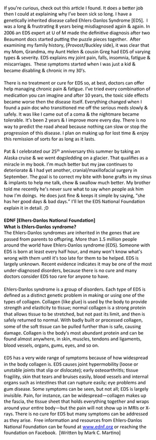 If	
  you’re	
  curious,	
  check	
  out	
  this	
  ar2cle	
  I	
  found.	
  It	
  does	
  a	
  be8er	
  job	
  
then	
  I	
  could	
  at	
  explaining	
  why	
  I’ve	
  been	
  sick	
  so	
  long.	
  I	
  have	
  a	
  
gene2cally	
  inherited	
  disease	
  called	
  Ehlers-­‐Danlos	
  Syndrome	
  [EDS].	
  	
  I	
  
was	
  a	
  long	
  &	
  frustra2ng	
  8	
  years	
  being	
  misdiagnosed	
  again	
  &	
  again.	
  In	
  
2006	
  an	
  EDS	
  expert	
  at	
  U	
  of	
  M	
  made	
  the	
  deﬁni2ve	
  diagnosis	
  aNer	
  two	
  
Beaumont	
  docs	
  started	
  puPng	
  the	
  puzzle	
  pieces	
  together.	
  	
  ANer	
  
examining	
  my	
  family	
  history,	
  (Provost/Buckley	
  side),	
  it	
  was	
  clear	
  that	
  
my	
  Mom,	
  Grandma,	
  my	
  Aunt	
  Helen	
  &	
  cousin	
  Greg	
  had	
  EDS	
  of	
  varying	
  
types	
  &	
  severity.	
  EDS	
  explains	
  my	
  joint	
  pain,	
  falls,	
  insomnia,	
  fa2gue	
  &	
  
miscarriages.	
  	
  These	
  symptoms	
  started	
  when	
  I	
  was	
  just	
  a	
  kid	
  &	
  
became	
  disabling	
  &	
  chronic	
  in	
  my	
  30’s.	
  	
  	
  
	
  
There	
  is	
  no	
  treatment	
  or	
  cure	
  for	
  EDS	
  so,	
  at	
  best,	
  doctors	
  can	
  oﬀer	
  
help	
  managing	
  chronic	
  pain	
  &	
  fa2gue.	
  I’ve	
  tried	
  every	
  combina2on	
  of	
  
medica2on	
  you	
  can	
  imagine	
  and	
  aNer	
  10	
  years,	
  the	
  toxic	
  side	
  eﬀects	
  
became	
  worse	
  then	
  the	
  disease	
  itself.	
  Everything	
  changed	
  when	
  I	
  
found	
  a	
  pain	
  doc	
  who	
  transi2oned	
  me	
  oﬀ	
  the	
  serious	
  meds	
  slowly	
  &	
  
safely.	
  It	
  was	
  like	
  I	
  came	
  out	
  of	
  a	
  coma	
  &	
  the	
  nightmare	
  became	
  
tolerable.	
  It’s	
  been	
  2	
  years	
  &	
  I	
  improve	
  more	
  every	
  day.	
  There	
  is	
  no	
  
way	
  to	
  predict	
  the	
  road	
  ahead	
  because	
  nothing	
  can	
  slow	
  or	
  stop	
  the	
  
progression	
  of	
  this	
  disease.	
  I	
  plan	
  on	
  making	
  up	
  for	
  lost	
  2me	
  &	
  enjoy	
  
this	
  remission	
  of	
  sorts	
  for	
  as	
  long	
  as	
  it	
  lasts.	
  	
  
	
  
Pat	
  &	
  I	
  celebrated	
  our	
  25th	
  anniversary	
  this	
  summer	
  by	
  taking	
  an	
  
Alaska	
  cruise	
  &	
  we	
  went	
  dogsledding	
  on	
  a	
  glacier.	
  That	
  qualiﬁes	
  as	
  a	
  
miracle	
  in	
  my	
  book.	
  I’m	
  much	
  be8er	
  but	
  my	
  jaw	
  con2nues	
  to	
  
deteriorate	
  &	
  I	
  had	
  yet	
  another,	
  cranial/maxillofacial	
  surgery	
  in	
  
September.	
  The	
  goal	
  is	
  to	
  correct	
  my	
  bite	
  with	
  bone	
  graNs	
  in	
  my	
  sinus	
  
&	
  implants	
  to	
  help	
  me	
  talk,	
  chew	
  &	
  swallow	
  much	
  be8er.	
  My	
  brother	
  
told	
  me	
  recently	
  he’s	
  never	
  sure	
  what	
  to	
  say	
  when	
  people	
  ask	
  him	
  
how	
  I’m	
  doings.	
  	
  He	
  does	
  just	
  ﬁne	
  &	
  keeps	
  it	
  simple	
  by	
  saying,	
  “she	
  
has	
  her	
  good	
  days	
  &	
  bad	
  days.”	
  I’ll	
  let	
  the	
  EDS	
  Na2onal	
  Founda2on	
  
explain	
  it	
  in	
  detail.	
  ;D	
  
	
  
EDNF	
  [Elhers-­‐Danlos	
  Na0onal	
  Founda0on]	
  	
  
What	
  is	
  Ehlers-­‐Danlos	
  syndrome?	
  
The	
  Ehlers-­‐Danlos	
  syndromes	
  are	
  inherited	
  in	
  the	
  genes	
  that	
  are	
  
passed	
  from	
  parents	
  to	
  oﬀspring.	
  More	
  than	
  1.5	
  million	
  people	
  
around	
  the	
  world	
  have	
  Ehlers-­‐Danlos	
  syndrome	
  (EDS).	
  Someone	
  with	
  
EDS	
  is	
  born	
  at	
  least	
  every	
  half	
  hour,	
  and	
  many	
  won’t	
  know	
  what’s	
  
wrong	
  with	
  them	
  un2l	
  it's	
  too	
  late	
  for	
  them	
  to	
  be	
  helped.	
  EDS	
  is	
  
largely	
  unknown.	
  Recent	
  evidence	
  indicates	
  it	
  may	
  be	
  one	
  of	
  the	
  most	
  
under-­‐diagnosed	
  disorders,	
  because	
  there	
  is	
  no	
  cure	
  and	
  many	
  
doctors	
  consider	
  EDS	
  too	
  rare	
  for	
  anyone	
  to	
  have.	
  	
  
	
  	
  
Ehlers-­‐Danlos	
  syndrome	
  is	
  a	
  group	
  of	
  disorders.	
  Each	
  type	
  of	
  EDS	
  is	
  
deﬁned	
  as	
  a	
  dis2nct	
  gene2c	
  problem	
  in	
  making	
  or	
  using	
  one	
  of	
  the	
  
types	
  of	
  collagen.	
  Collagen	
  (like	
  glue)	
  is	
  used	
  by	
  the	
  body	
  to	
  provide	
  
strength	
  and	
  elas2city	
  to	
  2ssue;	
  normal	
  collagen	
  is	
  a	
  strong	
  protein	
  
that	
  allows	
  2ssue	
  to	
  be	
  stretched,	
  but	
  not	
  past	
  its	
  limit,	
  and	
  then	
  is	
  
safely	
  returned	
  to	
  normal.	
  With	
  badly	
  built	
  or	
  processed	
  collagen,	
  
some	
  of	
  the	
  soN	
  2ssue	
  can	
  be	
  pulled	
  further	
  than	
  is	
  safe,	
  causing	
  
damage.	
  Collagen	
  is	
  the	
  body's	
  most	
  abundant	
  protein	
  and	
  can	
  be	
  
found	
  almost	
  anywhere,	
  in	
  skin,	
  muscles,	
  tendons	
  and	
  ligaments,	
  
blood	
  vessels,	
  organs,	
  gums,	
  eyes,	
  and	
  so	
  on.	
  
	
  
EDS	
  has	
  a	
  very	
  wide	
  range	
  of	
  symptoms	
  because	
  of	
  how	
  widespread	
  
in	
  the	
  body	
  collagen	
  is.	
  EDS	
  causes	
  joint	
  hypermobility	
  (loose	
  or	
  
unstable	
  joints	
  that	
  slip	
  or	
  dislocate);	
  early	
  osteoarthri2s;	
  2ssue	
  
fragility,	
  skin	
  that	
  tears	
  and	
  bruises	
  easily,	
  blood	
  vessels	
  and	
  internal	
  
organs	
  such	
  as	
  intes2nes	
  that	
  can	
  rupture	
  easily;	
  eye	
  problems	
  and	
  
gum	
  disease.	
  Some	
  symptoms	
  can	
  be	
  seen,	
  but	
  not	
  all;	
  EDS	
  is	
  largely	
  
invisible.	
  Pain,	
  for	
  instance,	
  can	
  be	
  widespread—collagen	
  makes	
  up	
  
the	
  fascia,	
  the	
  2ssue	
  sheet	
  that	
  holds	
  everything	
  together	
  and	
  wraps	
  
around	
  your	
  en2re	
  body—but	
  the	
  pain	
  will	
  not	
  show	
  up	
  in	
  MRIs	
  or	
  X-­‐
rays.	
  There	
  is	
  no	
  cure	
  for	
  EDS	
  but	
  many	
  symptoms	
  can	
  be	
  addressed	
  
as	
  they	
  arise.	
  	
  Free	
  informa2on	
  and	
  resources	
  from	
  Ehlers-­‐Danlos	
  
Na2onal	
  Founda2on	
  can	
  be	
  found	
  at	
  www.ednf.org	
  or	
  reaching	
  the	
  
founda2on	
  on	
  Facebook.	
  	
  [Wri8en	
  by	
  Mark	
  C.	
  Mar2no]	
  
 