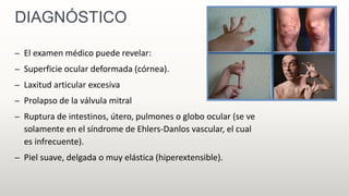 DIAGNÓSTICO
– El examen médico puede revelar:
– Superficie ocular deformada (córnea).
– Laxitud articular excesiva
– Prolapso de la válvula mitral
– Ruptura de intestinos, útero, pulmones o globo ocular (se ve
solamente en el síndrome de Ehlers-Danlos vascular, el cual
es infrecuente).
– Piel suave, delgada o muy elástica (hiperextensible).
 