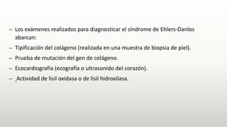 – Los exámenes realizados para diagnosticar el síndrome de Ehlers-Danlos
abarcan:
– Tipificación del colágeno (realizada en una muestra de biopsia de piel).
– Prueba de mutación del gen de colágeno.
– Ecocardiografía (ecografía o ultrasonido del corazón).
– Actividad de lisil oxidasa o de lisil hidroxilasa.
 