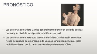 PRONÓSTICO
– Las personas con Ehlers-Danlos generalmente tienen un período de vida
normal y su nivel de inteligencia también es normal.
– Las personas con el raro tipo vascular de Ehlers-Danlos están en mayor
riesgo de ruptura de un órgano o de un vaso sanguíneo principal. Estos
individuos tienen por lo tanto un alto riesgo de muerte súbita.
 