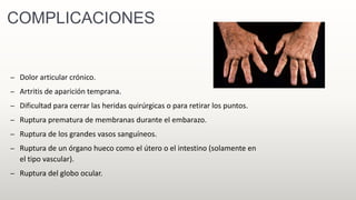 COMPLICACIONES
– Dolor articular crónico.
– Artritis de aparición temprana.
– Dificultad para cerrar las heridas quirúrgicas o para retirar los puntos.
– Ruptura prematura de membranas durante el embarazo.
– Ruptura de los grandes vasos sanguíneos.
– Ruptura de un órgano hueco como el útero o el intestino (solamente en
el tipo vascular).
– Ruptura del globo ocular.
 