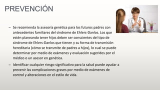 PREVENCIÓN
– Se recomienda la asesoría genética para los futuros padres con
antecedentes familiares del síndrome de Ehlers-Danlos. Los que
estén planeando tener hijos deben ser conscientes del tipo de
síndrome de Ehlers-Danlos que tienen y su forma de transmisión
hereditaria (cómo se transmite de padres a hijos), lo cual se puede
determinar por medio de exámenes y evaluación sugeridos por el
médico o un asesor en genética.
– Identificar cualquier riesgo significativo para la salud puede ayudar a
prevenir las complicaciones graves por medio de exámenes de
control y alteraciones en el estilo de vida.
 