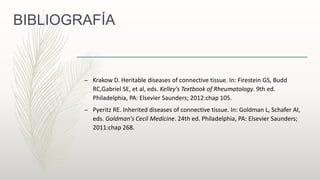 BIBLIOGRAFÍA
– Krakow D. Heritable diseases of connective tissue. In: Firestein GS, Budd
RC,Gabriel SE, et al, eds. Kelley's Textbook of Rheumatology. 9th ed.
Philadelphia, PA: Elsevier Saunders; 2012:chap 105.
– Pyeritz RE. Inherited diseases of connective tissue. In: Goldman L, Schafer AI,
eds. Goldman's Cecil Medicine. 24th ed. Philadelphia, PA: Elsevier Saunders;
2011:chap 268.
 