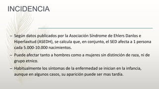 INCIDENCIA
– Según datos publicados por la Asociación Síndrome de Ehlers Danlos e
Hiperlaxitud (ASEDH), se calcula que, en conjunto, el SED afecta a 1 persona
cada 5.000-10.000 nacimientos.
– Puede afectar tanto a hombres como a mujeres sin distinción de raza, ni de
grupo etnico.
– Habitualmente los síntomas de la enfermedad se inician en la infancia,
aunque en algunos casos, su aparición puede ser mas tardía.
 
