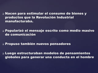  Nacen para estimular el consumo de bienes y
productos que la Revolución Industrial
manufacturaba.
 Popularizó el mensaje escrito como medio masivo
de comunicación
 Propuso también nuevos pensadores
 Luego estructuraban modelos de pensamientos
globales para generar una conducta en el hombre
 