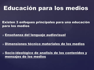 Existen 3 enfoques principales para una educación
para los medios
 Enseñanza del lenguaje audiovisual
 Dimensiones técnico materiales de los medios
 Socio-ideológico de analisis de los contenidos y
mensajes de los medios
Educación para los medios
 