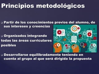 Principios metodológicos
 Partir de los conocimientos previos del alumno, de
sus intereses y creencias
 Organizados integrando
todas las áreas curriculares
posibles
 Desarrollarse equilibradamente teniendo en
cuenta al grupo al que será dirigida la propuesta
 