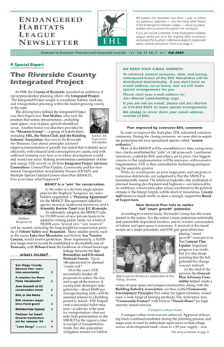 ENDANGERED                                                                                                        We publish this newsletter four times a year to inform
                                                                                                                       our generous supporters — and the many other friends
                                                                                                                       of the Endangered Habitats League — about our plans,
     H A B I TAT S                                                                                                     activties and successes throughout the ecoregion.

     LEAGUE                                                                                                            If you are not yet a member of the Endangered Habitats
                                                                                                                       League, please join us in the ongoing effort to preserve
                                                                                                                       and protect the Southern California ecoregion’s irreplacable
     NEWSLETTER                                                                                                        plants, animals and places. Form is on page 3.

                    Dedicated to Ecosystem Protection and Sustainable Land Use +++ Vol. 13 No. 4 +++ Fall 2003


A Special Report
                                                                                                             WE NEED YOUR E-MAIL ADDRESS!

The Riverside County                                                                                         To conserve natural resources, time, and money,
                                                                                                             subsequent issues of the EHL Newsletter will be
Integrated Project                                                                                           distributed electronically. If you don’t have an
                                                                                                             e-mail address, let us know, and we will make
                                                                                                             special arrangements for you.
    In 1998, the County of Riverside launched an ambitious if
not unprecedented planning effort—the Integrated Project.                                                    Please send your e-mail address to:
 The Integrated Project sought to coordinate habitat, land use,                                              Jess Morton <jmorton@igc.org>
and transportation planning within the fastest growing county                                                If you are not on e-mail, please call Jess Morton
in the state.                                                                                                at 310-832-5601 to make special arrangements.
    The driving force behind the Integrated Project                                                          We pledge to never share your e-mail address,
was then-Supervisor Tom Mullen, who took the                                                                 outside of EHL.
position that unless infrastructure—including
open space—was in place, growth should not
occur. Another factor was direction provided by                                                                  Plan improved by extensive EHL comments
the “Museum Group”— a group of stakeholders                                                                 In order to improve the draft plan, EHL submitted extensive
including EHL, the Sierra Club, and the Building         Former RC                                      comments. During the closing moments, we were able to negoti-
Industry Association, that met at the Riverside          Supervisor                                     ate protections for very specialized species called “narrow
Art Museum. Our shared principles acknowl-               Tom Mullen
                                                                                                        endemics.”
edged accommodation of growth, but stated that it should occur                                              Most of the MSHCP will be assembled over time, using narra-
efficiently, with reduced land consumption per capita, and with                                         tive criteria established for “cells” of 160 acres each. Landowner
sufficient certainty over time as to where development would                                            incentives, crafted by EHL and others, are in place. Our biggest
and would not occur. Making an enormous commitment of time                                              concern is that implementation will be improper, with excessive
and energy, EHL served on all three Integrated Project Advisory                                         fragmentation. EHL is thus committed to monitoring and guid-
Committees: General Plan Update, Community and Environ-                                                 ing the assembly process.
mental Transportation Acceptability Process (CETAP), and                                                    While we would prefer an even larger plan, and can point to
Multiple Species Habitat Conservation Plan (MSHCP).                                                     numerous deficiencies, our judgement is that the MSHCP is
Five years later, what happened?                                                                        fundamentally sound. The inherent tradeoffs—the facilitation of
                        MSHCP is a “win” for conservation                                               planned housing development and highways—are balanced by
                         In the wake of a divisive single species                                       an ambitious conservation plan whose enactment in the political
                     plan for the Stephens’ kangaroo rat, stake-                                        climate of the Inland Empire is little short of miraculous. County
                     holders negotiated a “Planning Agreement”                                          staff deserves much credit, as does a strongly supportive Board
                     for the MSHCP. The agreement called for                                            of Supervisors.
                     species recovery, landowner incentives, and a                                                       New General Plan fails to realize
                     Scientific Review Panel from UC Riverside.                                                             full “smart growth” potential
                         As ultimately adopted, the MSHCP calls                                             According to a recent study, Riverside County has the worst
                     for 153,000 acres of new private lands to be                                       sprawl in the nation. It is the nation’s most pedestrian unfriendly
      Stephens’
     kangaroo rat
                     added to existing public lands, for a total of                                     and automobile dependent location, and its wanton consumption
                     500,000 acres. Several new “core reserves”
                                                                                                        of habitat and open space is notorious. A reversal of this trend
will be created, including the long-fought for conservation prior-
                                                                                                        would set a major precedent, and EHL put great effort into
ity of Potrero Valley near Beaumont. Many smaller jewels, such
                                                                                                                                                          placing “smart
as the scenic Lakeview Mountains and historic San Timoteo
                                                                                                                                                          growth” concepts in to
Canyon, would receive protection. Most impressively, a 50,000-
                                                                       © ARIZONA DAILY STAR/JIM DAVIS




acre mega-reserve would be established in the foothills east of                                                                                           this General Plan
Temecula, with Wilson Creek the backbone of a broad landscape                                                                                             Update. Important
                                     linkage between the San                                                                                              progress was made,
        what’s inside?               Bernardino and Cleveland                                                                                             but it is also disap-
                                     National Forests. Up to                                                                                              pointing that the full
                                     146 species will be deemed                                                                                           potential for change
    San Diego County                 “conserved.”                                                                                                         was not realized.
    General Plan veers                                                                                                                                        At the start of the
                                         Over the years, EHL
    into uncertainty         2                                                                                                                            process, the General
                                     successfully fended off
                                                                                                        Riders wait for the bus at a transit oasis in Oro Plan Advisory Com-
    A solution for Dana              proposals to reduce the size                                       Valley, Arizona.
    Point Headlands?         2       and scope of the reserve. A                                                                                          mittee helped create a
    Jane Goodall at OC               countywide developer miti-                                         vision of open space and unique communities. Along with the
    conservation event       2       gation fee—about $1600 per                                         Building Industry Association, we then crafted Community
                                     average housing unit—will be                                       Development Principles that called for higher densities, mixed
    EHL in the News          2
                                     assessed whenever a building                                       uses, a wide range of housing products. The centerpiece was
    EHL receives major               permit is issued. EHL helped                                       “Community Centers” with built-in “Transit Oases” for high
    Orca Fund grant          2       craft a successful ballot mea-                                     amenity transit services.
    Membership Signup        3       sure—a sales tax to be used                                                                   Compact urban form
    Partners for Smart
                                     for transportation—that not
                                     only links participation in the                                        A compact urban form was not achieved. Approval of hous-
    Growth Conference                                                                                   ing tracts continued unabated during the planning process, and
    set for January ‘04      4       MSHCP by the region’s cities
                                     to receipt of transportation                                       maps were revised by individual supervisors so that a huge
    “Loon Songs” [a poem]    4       funds, but also guarantees                                         excess of development land—close to a 50-year supply—was
                                     mitigation monies for habitat.                                                                                  This story continues on page 3
 