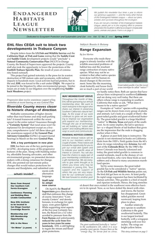 ENDANGERED                                                                                  We publish this newsletter four times a year to inform
                                                                                                  our generous supporters — and the many other friends
                                                                                                  of the Endangered Habitats League — about our plans,
      H A B I TAT S                                                                               activties and successes throughout the ecoregion.

      LEAGUE                                                                                      If you are not yet a member of the Endangered Habitats
                                                                                                  League, please join us in the ongoing effort to preserve
                                                                                                  and protect the Southern California ecoregion’s irreplacable
      NEWSLETTER                                                                                  plants, animals and places. Form is on page 3.

                     Dedicated to Ecosystem Protection and Sustainable Land Use +++ Vol. 13 No. 2 +++ Spring 2003


EHL files CEQA suit to block two                                                 Subject: Beasts & Botany
developments in Trabuco Canyon                                                   Range Expansion
    Despite letters from the US Fish and Wildlife Service and the                By Jess Morton
California Dept. of Fish and Game stating that the Saddle Crest
and Saddle Creek development projects would “preclude” a                         Everyone who reads these
Natural Community Conservation Plan (NCCP) in Orange                         pages is already familiar with the
County, the Board of Supervisors approved the projects. County               wildlife-associated problems of
staff also took the opportunity to lower the protections of the              habitat loss and the resultant
Foothill-Trabuco Specific Plan, the result of years of commu-                range contraction of many native
nity-based outreach.                                                         species. What may not be so
    This project had gained notoriety in the press for its wanton            evident is that other native species
destruction of 500 mature oaks and sycamores, with indirect                  have done well by human-in-
impacts to hundreds more. Local activists had led protests, but in           duced changes to the environ-
the end, EHL was forced to file a suit under CEQA. We expect to              ment. Some like the mourning
be joined in the litigation by other environmental groups. Similar                                                       Great-tailed grackle: Can this recent
                                                                             cloak butterfly and house finch             avian interloper be called “native?”
issues are at stake in our litigation over the neighboring Saddle-           are so much a part of our world
back Meadows project.                                                                           we hardly notice them. Both are species that have
                                                                                                always been widespread in southern California
                                                         MAY MEMBERSHIP DRIVE                   and are doing very well today. But there are
Progressive ideas receive unanimous support of key       Throughout the month of May,           others whose range is expanding in southern
committee at recent hearing on new General Plan          EHL will be sponsoring our annual
                                                                                                California that make us ask, “What does it
                                                         membership drive. We want to
                                                                                                means to be a native species?”
Riverside County moves closer                            reach everyone in the region who
                                                                                                     Examples of “native” species with expanding
                                                         shares our interest in preserving
to historic change of direction                          Southern California’s natural heri-    ranges can be drawn from every group of plants
    Walkable communities of higher density               tage. As the scope of our work         and animals. Let’s look at a couple of them—the
rather than tract homes and strip mall parking           continues to grow we are work-         great-tailed grackle and giant swallowtail butter-
lots? A transit framework within the worst               ing to improve our organization        fly. The great-tailed grackle is a large blackbird
sprawl in the entire nation? Assurance through           and expand our membership.             “native” to Mexico, Texas and parts of the south-
                                                         Through the use of technology          west. As its name implies, the tail is spectacu-
a “Certainty System” that rural areas won’t be
                                                         we are building an ”action alert
replanned for development except on a five-              system” and creating efficient new
                                                                                                lar—a v-shaped bloom of tail feathers that gives
year, comprehensive cycle? All these ideas got           ways to work and communicate.          me the impression that the male is dragging
the unanimous support of the General Plan                                                       anchor when it flies.
                                                         RENEWAL NOTICES COMING                      A glance at past field data is instructive. The
Advisory Committee (GPAC) at supervisorial
hearings in March on the new General Plan.               Personal renewal notices will be       species is not mentioned in books on California
                                                         sent to our members within a           birds from the 1920’s. Field guides from the 60’s
     EHL a key participant in new plan                   couple of weeks. These notices will
                                                         include the opportunity for you to
                                                                                                show its range extending into Arizona, but still
    EHL has been one of the key participants                                                    east of the Colorado River. By the 1980’s the
                                                         join our e-mail alert system and
in GPAC, developing many of the progressive              to indicate your specific areas of     lower Colorado was heavily colonized and
features of the plan. Along with building indus-         interest or concern. You will also     today, the great-tailed grackle is common in
try, affordable housing advocates, and other             have the chance to apply part of       coastal wetlands, much to the dismay of vet-
environmental groups, we presented decision-             your membership contribution as        eran local birders, who view these birds as nest
makers with a strong consensus for change.               a gift membership. We ask every-       robbers and a threat to many uncommon marsh-
EHL also pointed out last minute policy                  one to give some thought as to         land species.
changes that would reduce protections for                others you know who may be
                                                                                                     Yet by some measures, the great-tailed
streams and floodplains, and submitted com-              interested in joining EHL. Your
                                                         support and the support of             grackle has to be considered a “native” species.
                                    ments with                                                  As the US Fish and Wildlife Service points out,
                                                         others like you are very impor-
        what’s inside?              alternative          tant for our continued success.        the bird did get here on its own. At least partly.
                                    language.            We look forward to another year!       Its rapid range expansion has been facilitated by
                                    Staff told                                                  human activities. This grackle is a bird of marsh
    News from Around                to adopt                                                    and riparian wetlands. Hence, the long stretches
    Our Southern Cali-              new course                               of desert that once existed in the southwest were effective barri-
    fornia Ecoregion          2         On April 8, the Board of             ers to its spread. Now, as we have dotted the desert with cities
                                    Supervisors gave direction to                                                            and towns, the barrier
    Conference: Planning
                                    staff that embraces this change                                                          has disappeared. Great-
    and Building More
    Livable Communities       2     of course. Innovative “Com-                                                              tailed grackles moved
                                    munity Centers” and density                                                              westward, leaping from
    New EHL Institute               bonuses, in exchange for open                                                            place to place.
    to be located in                space, were green-lighted.                                                                   Another relatively
    San Diego County’s              While supporting most aspects                                                            new species to southern
    Crestridge Reserve        3     of the five-year Certainty Sys-                                                          California is the giant
    Membership and
                                    tem, the Board (on a 3:2 vote)                                                           swallowtail butterfly. This
    Gift Membership                 acceded to pressure from the                                                             is our largest lowland
    Opportunity               3     Farm Bureau and unfortunately                                                            butterfly, with a wingspan
                                    reduced the cycle from five                                                              stretching well over five
    EHL in the News           4     years to two years for some              The giant swallowtail butterfly is “native”     inches. The wings are
                                    farmlands. EHL is still fighting         to the southeastern US, where it is occa-
    “On Water” (a poem)       4                                                                                              bright yellow below.
                                    to regain the stream and flood-              sionally a pest species. Known there as the
                                       plain protections.                        “orange dog,”its larvae feed on citrus.           This story continues on page 3
 