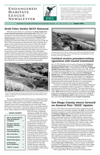 ENDANGERED                                                                                                           We publish this newsletter four times a year to inform
                                                                                                                           our generous supporters — and the many other friends
                                                                                                                           of the Endangered Habitats League — about our plans,
      H A B I TAT S                                                                                                        activties and successes throughout the ecoregion.

      LEAGUE                                                                                                               If you are not yet a member of the Endangered Habitats
                                                                                                                           League, please join us in the ongoing effort to preserve
                                                                                                                           and protect the Southern California ecoregion’s irreplacable
      NEWSLETTER                                                                                                           plants, animals and places. Form is on page 3.

                   Dedicated to Ecosystem Protection and Sustainable Land Use +++ Vol. 13 No. 3 +++ Summer 2003


Draft Palos Verdes NCCP Released
    With the recent release of a draft plan, the Palos Verdes Pen-
insula Natural Community Conservation Plan (NCCP) is near-
ing fruition. For the last decade, work has moved slowly but
steadily forward. Now, the long-anticipated Portuguese Bend
Nature Preserve will become a reality, keystone to permanent
protection for more than 1500 acres of prime open space under the
NCCP. The environmental community has always seen the open
spaces on the south side and in the canyons of the Palos Verdes




                                                                                                                                                                                          © CHRIS PYLE
Peninsula as the last recourse for many once-common species.
    These hillside habitats of coastal sage and cactus scrub are
sanctuaries for birds like Califronia Gnatcatcher and Cactus Wren,
for gray foxes and for gorgeous Mariposa Lilies. Throughout
southern California, these and many other resident species depen-                                            Coastal land in San Diego will be protected by the Multiple Habitat
                                                                                                             Conservation Program, which involved years of collaborative work
dent on native ecosystems have experienced devastating declines                                              by EHL and other stakeholders.
in population because of development. In PV, their fate has hung on
the whims of politics, finance and the interpretation of geotechnical                                        Carlsbad reaches precedent-setting
data, hardly the raw materials of sound conservation policy.
                                                                                                             agreement with Coastal Commission
                                                                                                             June 12, 2003–Ending over two years of disputes, the California
                                                                                                             Coastal Commission approved the City of Carlsbad’s Habitat
                                                                                                             Management Plan (HMP), a critical element of the larger Multiple
                                                                                                             Habitat Conservation Plan for North County cities. The crux of
                                                                                                             the dispute was how different laws covering the same territory are
                                                                         © PORTUGUESE BEND NATURE PRESERVE




                                                                                                             reconciled: the Coastal Act, the state and federal Endangered
                                                                                                             Species Acts, and the California Natural Community Conserva-
                                                                                                             tion Planning Act. In many ways, the Coastal Act’s mandate for
                                                                                                             avoidance of Environmentally Sensitive Habitat Area (ESHA) is
                                                                                                             the most stringent. However, comprehensive, multi-jurisdictional
                                                                                                             habitat plans, formulated under the other laws and extending
                                                                                                             inland from the coast, provide unique ecosystem benefits.
                                                                                                                 A system of avoidance and mitigation that strongly emphasizes
                                                                                                             restoration was devised to achieve “no-net-loss” of ESHA, while
                                                                                                             providing some flexibility for the HMP. This reconciliation sets a
                                                                                                             high standard and an excellent precedent for other areas along the
                                                                                                             coast. EHL offered testimony in support, in addition to providing
Now the long-anticipated Portuguese Bend Nature Preserve will become a                                       help and encouragement along the way. Credit is due to City of
reality—a keystone to permanent protection for more than 1500 acres of                                       Carlsbad and Commission staff for their persistence and dedica-
prime open space.                                                                                            tion, and to the City Council and the Coastal Commission.
    The most visible part of the NCCP reserve would be the Portu-
guese Bend Nature Preserve, consisting of almost all of the uphill
open space visible from PV Drive South. In addition, Agua                                                    San Diego County moves forward
Amarga Canyon, the Forrestal Quarries and most of the coastal
bluffs would also be part of the NCCP reserve. All of these proper-                                          on General Plan “2020” Update
ties will be, or have been, acquired for public benefit from private                                         June 25, 2003–After days of testimony from community groups
hands. When added to several existing publicly owned parcels,                                                and from advisory committee members like EHL, as well as from
                                    they will create a regionally-                                           hundreds of property owners protesting potential downzoning,
        what’s inside?              significant wildlife area. Better                                        the Board of Supervisors moved forward on the momentous
                                    yet, the NCCP also provides for                                          General Plan “2020” Update. In doing so, the Board incorpo-
                                    much-needed habitat restora-                                             rated a planning framework of higher density country towns,
    EIR for Rancho Mission
                                    tion and enhancement.                                                    limitation of new estate lots, and rural and agricultural preserva-
    Viejo development
    is initiated              2
                                         There are many details still                                        tion. This framework resulted from EHL’s collaboration with
                                    to be resolved, but one major                                            other stakeholders. The “Working Copy” land use map, a staff-
    The Heart and Soul              hurdle looms—funding. A                                                  brokered compromise between the Interest Group advisory
    Coalition, achieving            substantial part of the money                                            committee and community groups, will become the preferred
    it mission                2     needed to complete NCCP land                                             alternative in the DEIR.
                                    acquisition is expected to come                                               However, hundreds of landowner requests for map changes
    Visit new website:
    www.ehleague.org          2
                                    from Prop 50’s funds for LA                                              will be referred to staff and brought back to the Board. Potential-
                                    County projects. Without this,                                           ly, these could harm the planning effort irretrievably. In addition,
    EHL in the News           3     realization of the NCCP reserve                                          staff was asked to recommend policies for “pipeline” projects
                                    may be delayed for years. To                                             that might be processed prior to adoption of the new plan. Such
    Job Announcement          3     apply for the funds in a timely                                          projects could produce a failed outcome.
    Membership Signup         3     manner, the draft plan and EIR                                                There are issues on which EHL and other Interest Group
                                    must be finalized and approved                                           members will continue to work. These include rural clustering—
    In Memoriam:                    by the public, the City and                                              termed Open Space Subdivisions—and an “equity mechanism”
    Chuck Nathanson           4     wildlife agencies within the                                             to benefit rural landowners. To further complicate matters, Save
                                    next few months. A daunting                                              Our Forests and Ranchlands is circulating a citizen’s initiative
    “Robins” (a poem)         4
                                    task, but possible with everyone                                         that would preempt large parts of the 2020 Update.
                                    working together.                                                             EHL congratulates all the Supervisors for moving ahead.
 