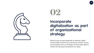 While strong, focused leadership is essential, digital
transformation cannot be a one-person mission, and by
incorporating it into our strategy, we have been able to
receive the necessary backing for our ideas.
Incorporate
digitalization as part
of organizational
strategy
02
 