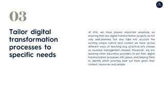 Tailor digital
transformation
processes to
specific needs
03
At EHL we have placed important emphasis on
ensuring that are digital transformation projects as not
only well-planned, but also take into account the
existing unique culture and context we have across
different ways of teaching (e.g. practical arts classes
vs. business management classes). Moreover, we are
assisting other education providers to put their digital
transformation processes into place, and helping them
to identify which priorities best suit them given their
context, resources and people.
 
