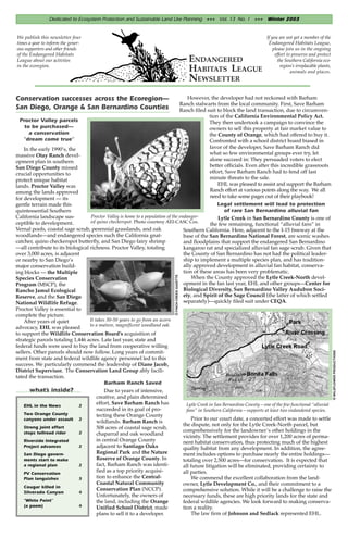 Dedicated to Ecosystem Protection and Sustainable Land Use Planning +++ Vol. 13 No. 1 +++ Winter 2003


We publish this newsletter four                                                                                                               If you are not yet a member of the
times a year to inform the gener-                                                                                                              Endangered Habitats League,
ous supporters and other friends                                                                                                                  please join us in the ongoing
of the Endangered Habitats                                                                                                                         effort to preserve and protect
League about our activties                                                                                 ENDANGERED                                the Southern California eco-
in the ecoregion.                                                                                                                                     region’s irreplacable plants,
                                                                                                           HABITATS LEAGUE                                  animals and places.
                                                                                                           NEWSLETTER
Conservation successes across the Ecoregion—                                                              However, the developer had not reckoned with Barham
                                                                                                       Ranch stalwarts from the local community. First, Save Barham
San Diego, Orange & San Bernardino Counties                                                            Ranch filed suit to block the land transaction, due to circumven-
                                                                                                                    tion of the California Environmental Policy Act.
 Proctor Valley parcels                                                                                             They then undertook a campaign to convince the
   to be purchased—                                                                                                 owners to sell this property at fair market value to
     a conservation                                                                                                 the County of Orange, which had offered to buy it.
  “dream come true”                                                                                                 Confronted with a school district board biased in
    In the early 1990’s, the                                                                                        favor of the developer, Save Barham Ranch did
massive Otay Ranch devel-                                                                                           what so few environmental groups ever try, let
opment plan in southern                                                                                             alone succeed in: They persuaded voters to elect
San Diego County missed                                                                                             better officials. Even after this incredible grassroots
crucial opportunities to                                                                                            effort, Save Barham Ranch had to fend off last
protect unique habitat                                                                                              minute threats to the sale.
lands. Proctor Valley was                                                                                               EHL was pleased to assist and support the Barham
among the lands approved                                                                                            Ranch effort at various points along the way. We all
for development — its                                                                                               need to take some pages out of their playbook!
gentle terrain made this                                                                             Legal settlement will lead to protection
quintessential Southern                                                                                  of rare San Bernardino alluvial fan
California landscape sus-          Proctor Valley is home to a population of the endanger-            Lytle Creek in San Bernardino County is one of
ceptible to development.           ed quino checkerspot. Photo courtesy AEI-CASC Cos.
                                                                                                  the few remaining, functional “alluvial fans” in
Vernal pools, coastal sage scrub, perennial grasslands, and oak                    Southern California. Here, adjacent to the I-15 freeway at the
woodlands—and endangered species such the California gnat-                         base of the San Bernardino National Forest, are scenic washes
catcher, quino checkerspot butterfly, and San Diego fairy shrimp                   and floodplains that support the endangered San Bernardino
—all contribute to its biological richness. Proctor Valley, totaling               kangaroo rat and specialized alluvial fan sage scrub. Given that
over 3,000 acres, is adjacent                                                      the County of San Bernardino has not had the political leader-
or nearby to San Diego’s                                                           ship to implement a multiple species plan, and has tradition-
major conservation build-                                                          ally approved development in alluvial fan habitat, conserva-
ing blocks — the Multiple                                                          tion of these areas has been very problematic.
                                                                               © FINCH CREEK GAZETTE




Species Conservation                                                                    When the County approved the Lytle Creek-North devel-
Program (MSCP), the                                                                opment in the fan last year, EHL and other groups—Center for
Rancho Jamul Ecological                                                            Biological Diversity, San Bernardino Valley Audubon Soci-
Reserve, and the San Diego                                                         ety, and Spirit of the Sage Council (the latter of which settled
National Wildlife Refuge.                                                          separately)—quickly filed suit under CEQA.
Proctor Valley is essential to
complete the picture.
    After years of quiet          It takes 30-50 years to go from an acorn
                                  to a mature, magnificent woodland oak.
advocacy, EHL was pleased
to support the Wildlife Conservation Board’s acquisition of
strategic parcels totaling 1,446 acres. Late last year, state and
federal funds were used to buy the land from cooperative willing
sellers. Other parcels should now follow. Long years of commit-
                                                                                                                                                                                      © WILDFLOWER PRODUCTIONS




ment from state and federal wildlife agency personnel led to this
success. We particularly commend the leadership of Diane Jacob,
District Supervisor. The Conservation Land Group ably facili-
tated the transaction.
                                          Barham Ranch Saved
       what’s inside?                     Due to years of intensive,
                                      creative, and plain determined
    EHL in the News          2
                                      effort, Save Barham Ranch has                  Lytle Creek in San Bernardino County—one of the few functional “alluvial
                                      succeeded in its goal of pro-                  fans” in Southern California—supports at least two endandered species.
    Two Orange County                 tecting these Orange County
    canyons under assault 2                                                             Prior to our court date, a concerted effort was made to settle
                                      wildlands. Barham Ranch is
                                                                                   the dispute, not only for the Lytle Creek-North parcel, but
    Strong joint effort               508 acres of coastal sage scrub,
    stops tollroad rider     2                                                     comprehensively for the landowner’s other holdings in the
                                      chaparral and oak woodland                   vicinity. The settlement provides for over 1,200 acres of perma-
    Riverside Integrated              in central Orange County                     nent habitat conservation, thus protecting much of the highest
    Project advances         2        adjacent to Santiago Oaks                    quality habitat from any development. In addition, the agree-
    San Diego govern-                 Regional Park and the Nature                 ment includes options to purchase nearly the entire holdings—
    ments start to make               Reserve of Orange County. In                 totaling over 2,500 acres—for conservation. It is expected that
    a regional plan          2        fact, Barham Ranch was identi-               all future litigation will be eliminated, providing certainty to
    PV Conservation
                                      fied as a top priority acquisi-              all parties.
    Plan languishes          3        tion to enhance the Central-                      We commend the excellent collaboration from the land-
                                      Coastal Natural Community                    owner, Lytle Development Co., and their commitment to a
    Cougar killed in
                                      Conservation Plan (NCCP).                    comprehensive solution. While it will be a challenge to raise the
    Silverado Canyon         4
                                      Unfortunately, the owners of                 necessary funds, these are high priority lands for the state and
    “White Point”                     the land, including the Orange               federal wildlife agencies. We look forward to making conserva-
    (a poem)                 4        Unified School District, made                tion a reality.
                                      plans to sell it to a developer.                  The law firm of Johnson and Sedlack represented EHL.
 