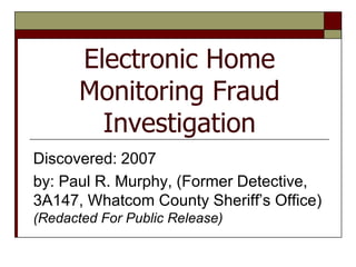 Electronic Home
       Monitoring Fraud
         Investigation
Discovered: 2007
by: Paul R. Murphy, (Former Detective,
3A147, Whatcom County Sheriff’s Office)
(Redacted For Public Release)
 
