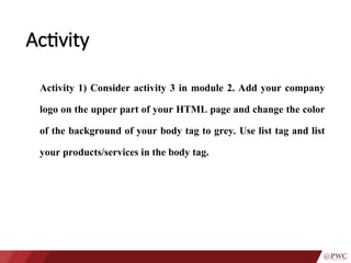 Activity
Activity 1) Consider activity 3 in module 2. Add your company
logo on the upper part of your HTML page and change the color
of the background of your body tag to grey. Use list tag and list
your products/services in the body tag.
 