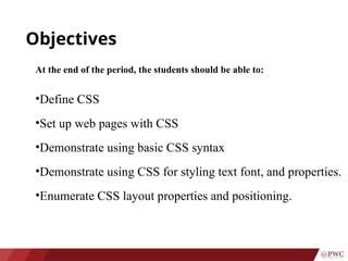 Objectives
At the end of the period, the students should be able to:
•Define CSS
•Set up web pages with CSS
•Demonstrate using basic CSS syntax
•Demonstrate using CSS for styling text font, and properties.
•Enumerate CSS layout properties and positioning.
 