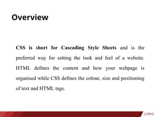 Overview
CSS is short for Cascading Style Sheets and is the
preferred way for setting the look and feel of a website.
HTML defines the content and how your webpage is
organised while CSS defines the colour, size and positioning
of text and HTML tags.
 