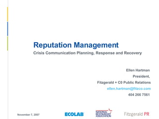 November 7, 2007 Reputation Management Crisis Communication Planning, Response and Recovery Ellen Hartman  President,  Fitzgerald + C0 Public Relations [email_address] 404 266 7561  