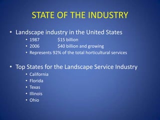 STATE OF THE INDUSTRY
• Landscape industry in the United States
     • 1987         $15 billion
     • 2006         $40 billion and growing
     • Represents 92% of the total horticultural services


• Top States for the Landscape Service Industry
     •   California
     •   Florida
     •   Texas
     •   Illinois
     •   Ohio
 