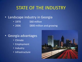 STATE OF THE INDUSTRY
• Landscape industry in Georgia
     • 1970           $60 million
     • 2006           $800 million and growing


• Georgia advantages
     •   Climate
     •   Employment
     •   Industry
     •   Infrastructure
 