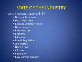 STATE OF THE INDUSTRY
• Why is the landscape industry so BIG?
        •   Disposable income
        •   Less “free” time
        •   Keep up with the “Jones”
        •   Urban areas
        •   Infrastructure
        •   Economy
        •   Education
        •   Law & Regulations
        •   Job Market
        •   Need it now
        •   Climate
        •   Population
        •   Easy start up business
 