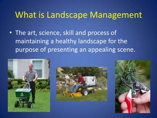 What is Landscape Management
• The art, science, skill and process of
  maintaining a healthy landscape for the
  purpose of presenting an appealing scene.
 