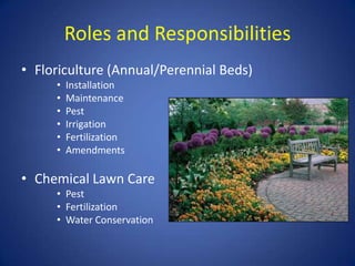 Roles and Responsibilities
• Floriculture (Annual/Perennial Beds)
     •   Installation
     •   Maintenance
     •   Pest
     •   Irrigation
     •   Fertilization
     •   Amendments

• Chemical Lawn Care
     • Pest
     • Fertilization
     • Water Conservation
 