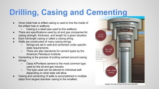 Drilling, Casing and Cementing
● Once initial hole is drilled casing is used to line the inside of
the drilled hole or wellbore.
○ Casing is a steel pipe used to line wellbore.
● There are specifications used by oil and gas companies for
casing strength, thickness, and length for a given situation.
● Each full length casing is called a casing string.
● Wells are constructed of many casing strings.
○ Strings are set in well and cemented under specific
state requirements.
○ There are also standards for cement types by the
American Petroleum Institute.
● Cementing is the process of putting cement around casing
strings.
○ Class A/Portland cement is the most common type
used by the oil and gas industry.
○ The type used can be tailored to individual well
depending on what state will allow.
● Casing and cementing of wells is accomplished in multiple
steps from largest diameter casing to the smallest.
 