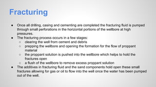 Fracturing
● Once all drilling, casing and cementing are completed the fracturing fluid is pumped
through small perforations in the horizontal portions of the wellbore at high
pressures.
● The fracturing process occurs in a few stages:
○ clearing the well from cement and debris
○ prepping the wellbore and opening the formation for the flow of proppant
material
○ the proppant solution is pushed into the wellbore which helps to hold the
fractures open
○ a flush of the wellbore to remove excess proppant solution
● The additives in fracturing fluid and the sand components hold open these small
fractures allowing for gas or oil to flow into the well once the water has been pumped
out of the well.
 