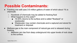 Possible Contaminants:
● Fracking one well uses 3-5 million gallons of water of which about 1% is
chemicals
○ Hundreds of chemicals may be added to fracking fluid
○ What happens to this water?
■ 10-30% returns to the surface and is called "flowback" or
wastewater.
■ Wastewater may contain chemicals and is captured and stored for
treatment or disposal.
● Methane gas is the main component of natural gas and is released during
fracking
○ Methane can rise from deep underground into upper levels of rock close
to the surface.
Explore Shale, (2011)
 