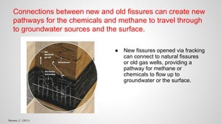 Connections between new and old fissures can create new
pathways for the chemicals and methane to travel through
to groundwater sources and the surface.
● New fissures opened via fracking
can connect to natural fissures
or old gas wells, providing a
pathway for methane or
chemicals to flow up to
groundwater or the surface.
Mooney, C. (2011)
 