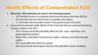 Health Effects of Contaminated H2O
● More than 700 chemicals are used in the fracking process:
○ 100 identified known or suspected endocrine-disrupting chemicals (EDCs)
○ 29 chemicals that are either known or possible carcinogens
○ 11 chemicals that have been known to disrupt the body’s hormones
● Examined the potential health effects of 353 chemicals that are used during fracking
process, Colborn et al. 2011
○ 75% of these chemicals potentially affect the skin, eyes, respiratory, and
gastrointestinal systems.
○ Nearly 50% could affect brain/nervous system, kidneys, and cardiovascular
system
○ 37% could affect the endocrine system
○ 25% are potential carcinogens that have the potential to cause mutations
 