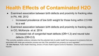 Health Effects of Contaminated H2O
● Examined association between birth defects and proximity to fracking sites
in PA, Hill. 2012
○ Increased prevalence of low birth weight for those living within 2.5 KM
to a well
● Examined association between birth defects and proximity to fracking sites
in CO, McKenzie et al. 2014
○ Increased risk of congenital heart defects (OR=1.3) and neural tube
defects (OR=2.0)
“The currently available evidence indicates that the potential risks to public health from exposure to emissions that are
associated with shale gas extraction process are low if the operations are properly run and regulated.”
- Dr John Harrison, Public Health Watchdog, director of Public Health England Centre for Radiation, Chemical and Environmental
Hazards
 
