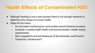 Health Effects of Contaminated H2O
● Although fracking is not a new process there is not enough research to
determine the impact on human health
● Steps for the future:
○ Air and water monitoring for communities around fracking locations
○ Increase in studies (both health and environmental) / Health impact
assessments
○ Strict regulations and full disclosure of all chemicals used/FracAct
○ Temporary moratoriums?
 
