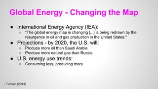 Global Energy - Changing the Map
● International Energy Agency (IEA):
○ "The global energy map is changing [...] is being redrawn by the
resurgence in oil and gas production in the United States."
● Projections - by 2020, the U.S. will:
○ Produce more oil than Saudi Arabia
○ Produce more natural gas than Russia
● U.S. energy use trends:
○ Consuming less, producing more
- Tomain (2013)
 